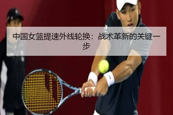 中国女篮提速外线轮换：战术革新的关键一步