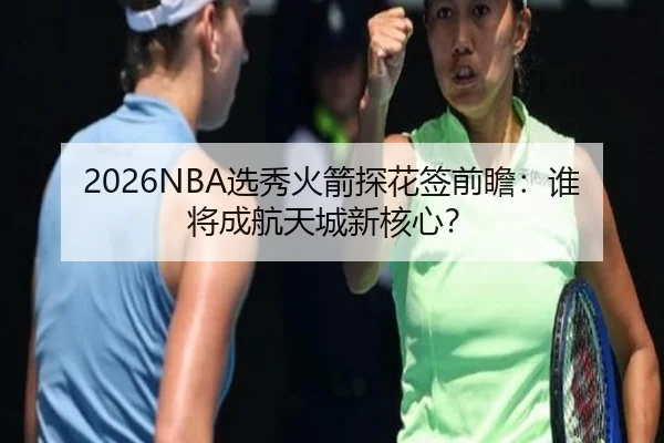 2026NBA选秀火箭探花签前瞻：谁将成航天城新核心？