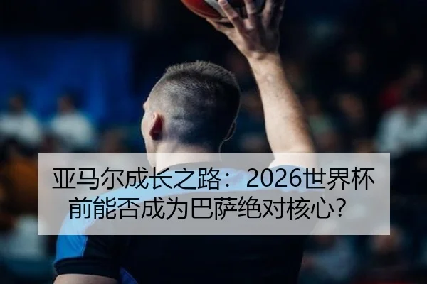 亚马尔成长之路：2026世界杯前能否成为巴萨绝对核心？
