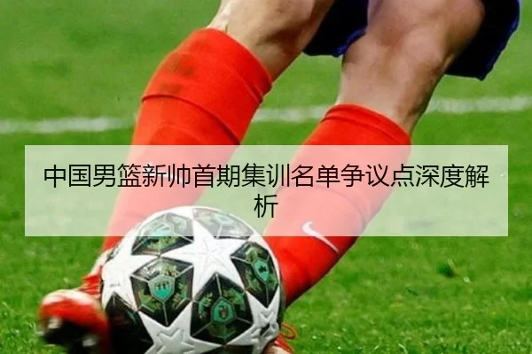 中国男篮新帅首期集训名单争议点深度解析